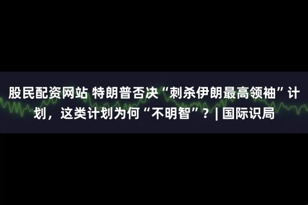 股民配资网站 特朗普否决“刺杀伊朗最高领袖”计划，这类计划为何“不明智”？| 国际识局