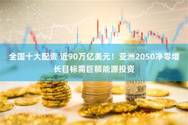 全国十大配资 近90万亿美元！亚洲2050净零增长目标需巨额能源投资