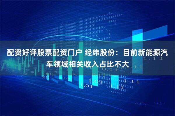 配资好评股票配资门户 经纬股份：目前新能源汽车领域相关收入占比不大