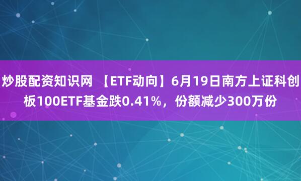 炒股配资知识网 【ETF动向】6月19日南方上证科创板100ETF基金跌0.41%，份额减少300万份