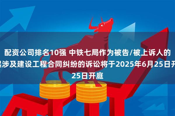 配资公司排名10强 中铁七局作为被告/被上诉人的1起涉及建设工程合同纠纷的诉讼将于2025年6月25日开庭