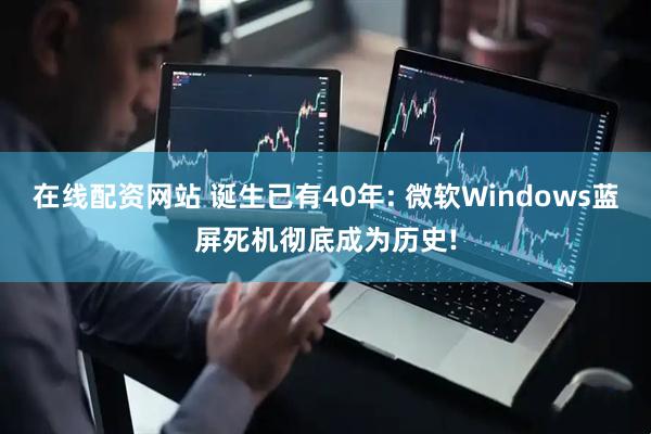 在线配资网站 诞生已有40年: 微软Windows蓝屏死机彻底成为历史!