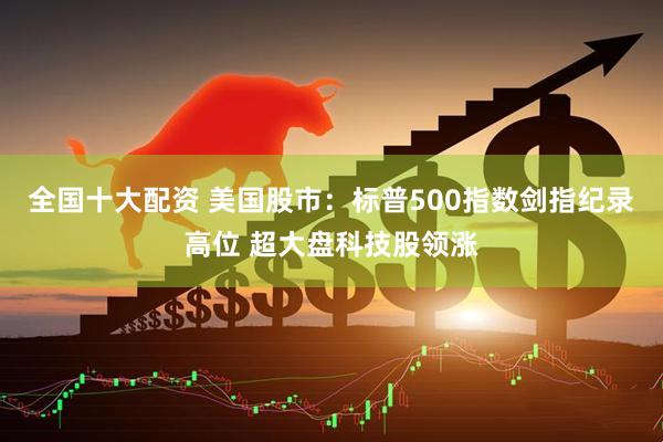 全国十大配资 美国股市：标普500指数剑指纪录高位 超大盘科技股领涨