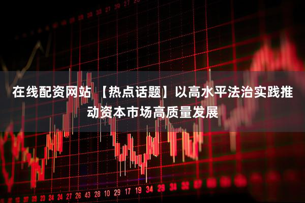 在线配资网站 【热点话题】以高水平法治实践推动资本市场高质量发展