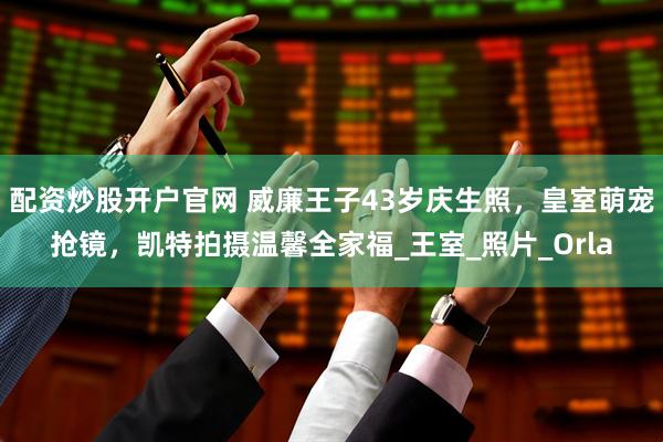 配资炒股开户官网 威廉王子43岁庆生照，皇室萌宠抢镜，凯特拍摄温馨全家福_王室_照片_Orla