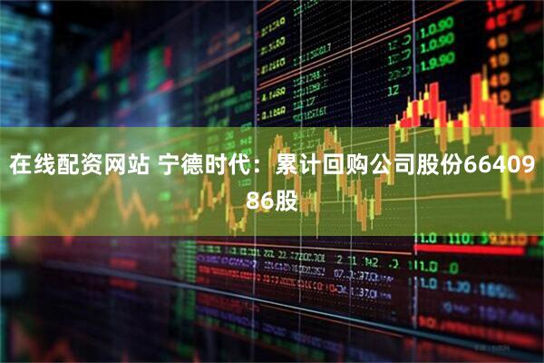 在线配资网站 宁德时代：累计回购公司股份6640986股