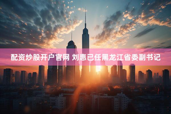 配资炒股开户官网 刘惠已任黑龙江省委副书记