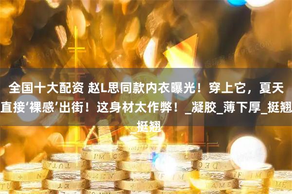 全国十大配资 赵L思同款内衣曝光！穿上它，夏天直接‘裸感’出街！这身材太作弊！_凝胶_薄下厚_挺翘