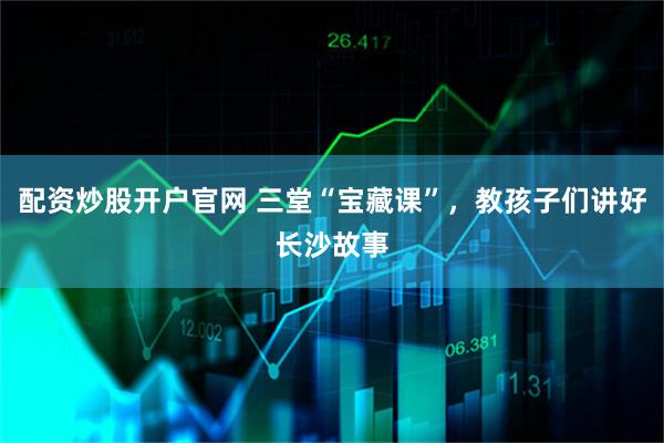 配资炒股开户官网 三堂“宝藏课”，教孩子们讲好长沙故事
