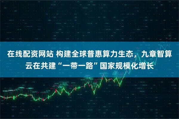 在线配资网站 构建全球普惠算力生态，九章智算云在共建“一带一路”国家规模化增长