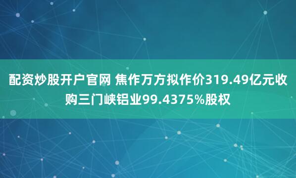 配资炒股开户官网 焦作万方拟作价319.49亿元收购三门峡铝业99.4375%股权