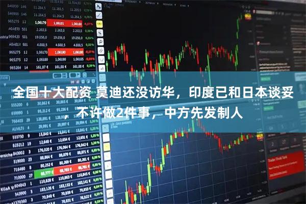 全国十大配资 莫迪还没访华，印度已和日本谈妥，不许做2件事，中方先发制人