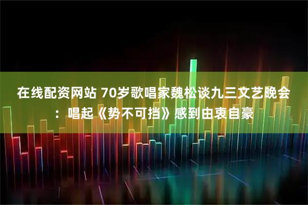 在线配资网站 70岁歌唱家魏松谈九三文艺晚会：唱起《势不可挡》感到由衷自豪