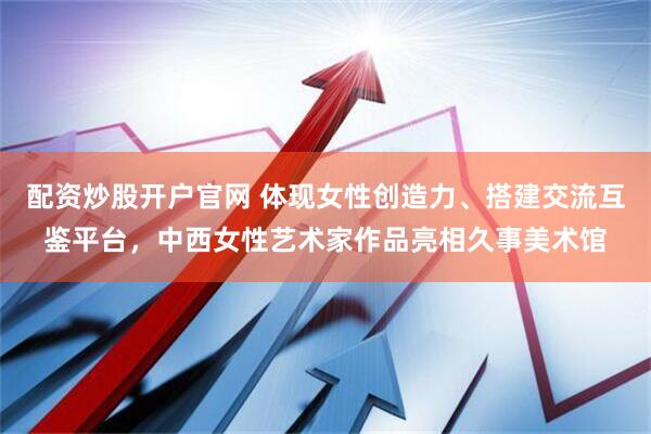 配资炒股开户官网 体现女性创造力、搭建交流互鉴平台，中西女性艺术家作品亮相久事美术馆