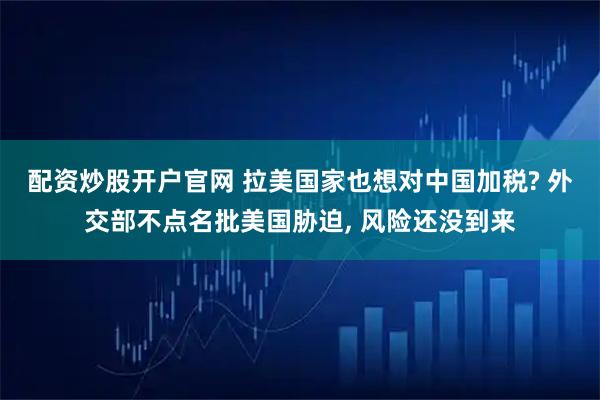 配资炒股开户官网 拉美国家也想对中国加税? 外交部不点名批美国胁迫, 风险还没到来