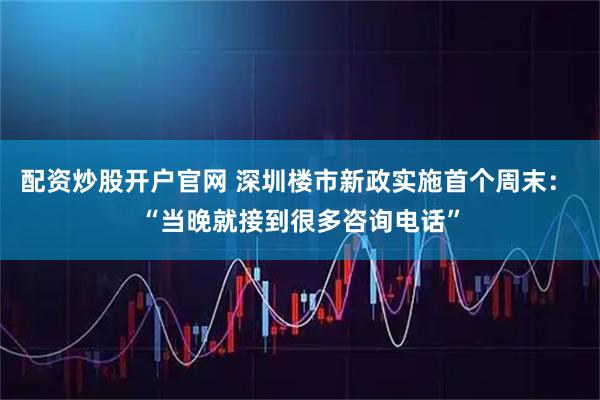 配资炒股开户官网 深圳楼市新政实施首个周末： “当晚就接到很多咨询电话”