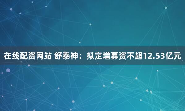 在线配资网站 舒泰神：拟定增募资不超12.53亿元