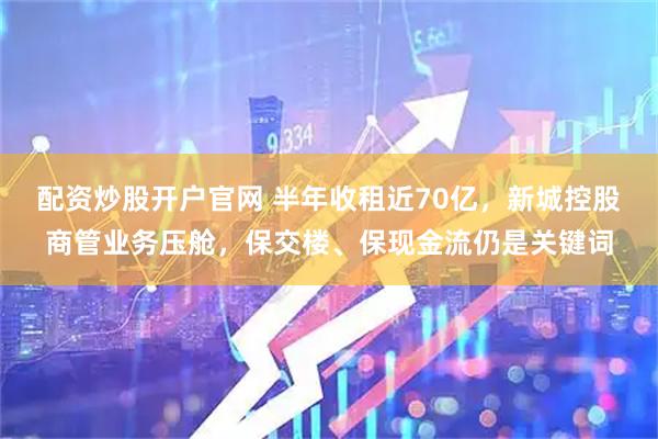 配资炒股开户官网 半年收租近70亿，新城控股商管业务压舱，保交楼、保现金流仍是关键词