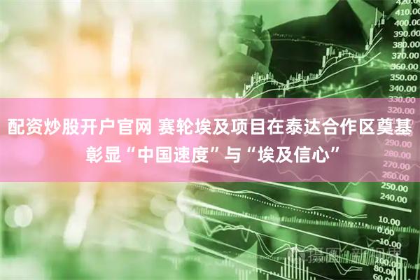 配资炒股开户官网 赛轮埃及项目在泰达合作区奠基 彰显“中国速度”与“埃及信心”