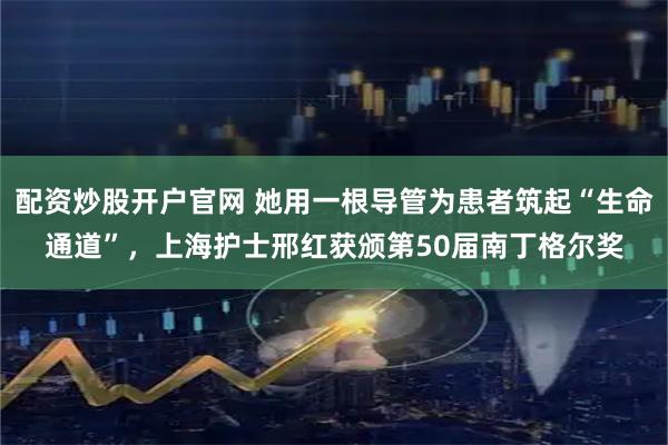 配资炒股开户官网 她用一根导管为患者筑起“生命通道”，上海护士邢红获颁第50届南丁格尔奖