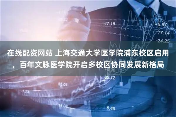 在线配资网站 上海交通大学医学院浦东校区启用，百年文脉医学院开启多校区协同发展新格局