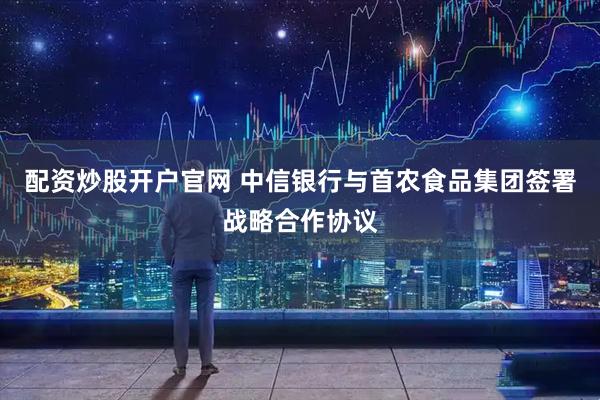 配资炒股开户官网 中信银行与首农食品集团签署战略合作协议