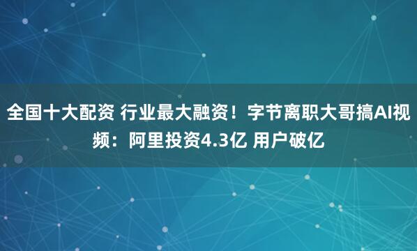 全国十大配资 行业最大融资！字节离职大哥搞AI视频：阿里投资4.3亿 用户破亿