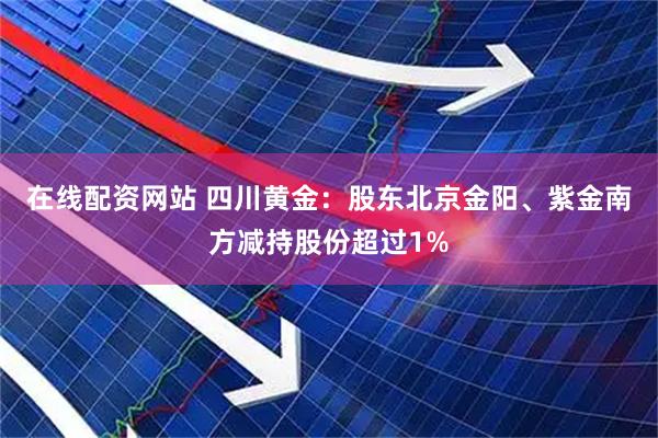 在线配资网站 四川黄金：股东北京金阳、紫金南方减持股份超过1%