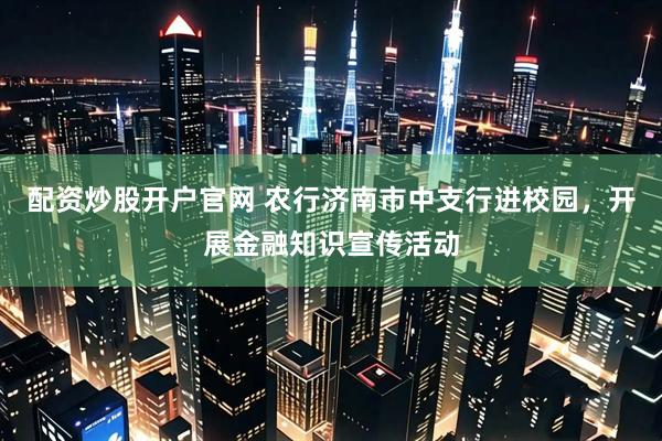 配资炒股开户官网 农行济南市中支行进校园，开展金融知识宣传活动