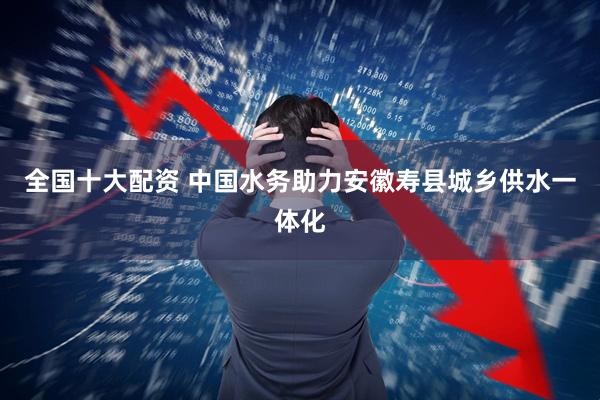 全国十大配资 中国水务助力安徽寿县城乡供水一体化
