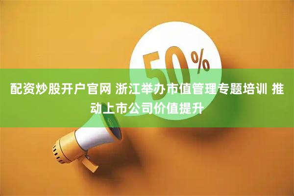 配资炒股开户官网 浙江举办市值管理专题培训 推动上市公司价值提升