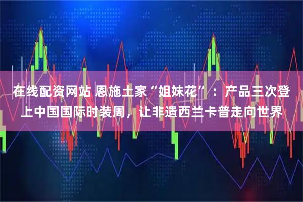 在线配资网站 恩施土家“姐妹花” ：产品三次登上中国国际时装周，让非遗西兰卡普走向世界