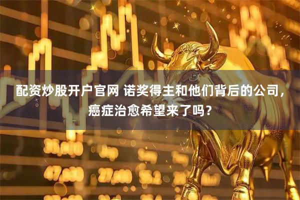 配资炒股开户官网 诺奖得主和他们背后的公司，癌症治愈希望来了吗？