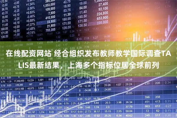 在线配资网站 经合组织发布教师教学国际调查TALIS最新结果，上海多个指标位居全球前列