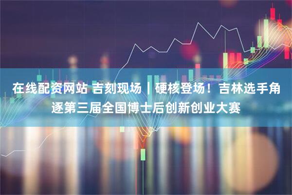 在线配资网站 吉刻现场|硬核登场!吉林选手角逐第三届全国博士后创新创业大赛