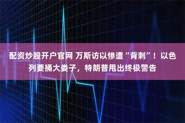配资炒股开户官网 万斯访以惨遭“背刺”！以色列要捅大娄子，特朗普甩出终极警告