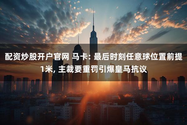 配资炒股开户官网 马卡: 最后时刻任意球位置前提1米, 主裁要重罚引爆皇马抗议