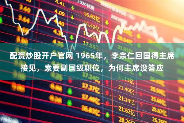配资炒股开户官网 1965年，李宗仁回国得主席接见，索要副国级职位，为何主席没答应