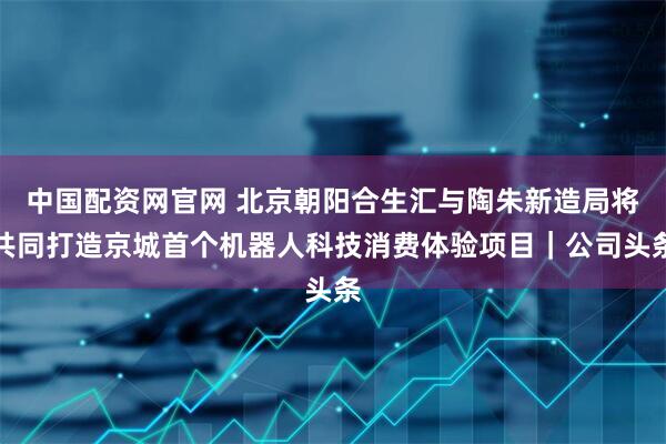 中国配资网官网 北京朝阳合生汇与陶朱新造局将共同打造京城首个机器人科技消费体验项目｜公司头条