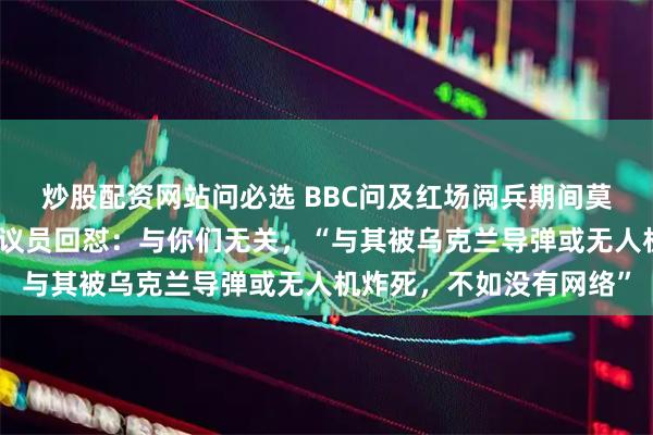 炒股配资网站问必选 BBC问及红场阅兵期间莫斯科移动网络受限，俄议员回怼：与你们无关，“与其被乌克兰导弹或无人机炸死，不如没有网络”