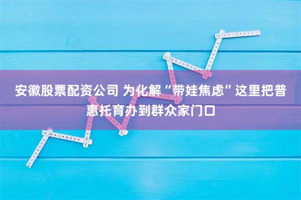 安徽股票配资公司 为化解“带娃焦虑”这里把普惠托育办到群众家门口