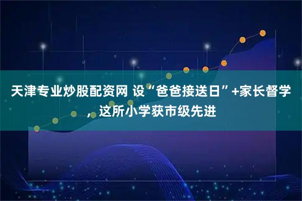 天津专业炒股配资网 设“爸爸接送日”+家长督学，这所小学获市级先进