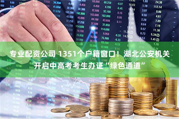 专业配资公司 1351个户籍窗口！湖北公安机关开启中高考考生办证“绿色通道”