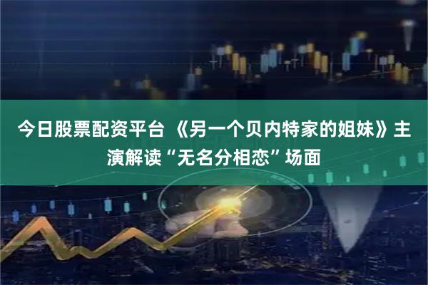 今日股票配资平台 《另一个贝内特家的姐妹》主演解读“无名分相恋”场面