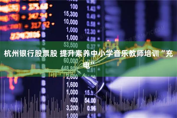 杭州银行股票股 提升素养中小学音乐教师培训“充电”